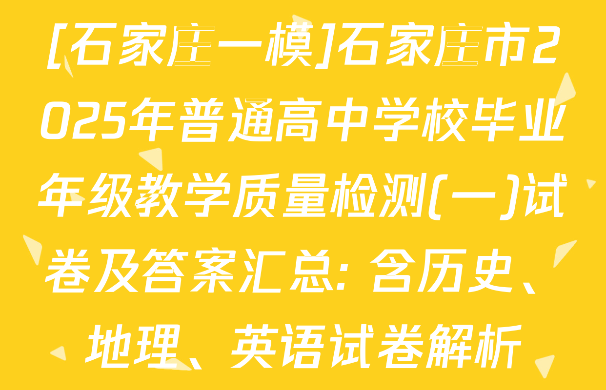 [石家庄一模]石家庄市2025年普通高中学校毕业年级教学质量检测(一)试卷及答案汇总: 含历史、地理、英语试卷解析