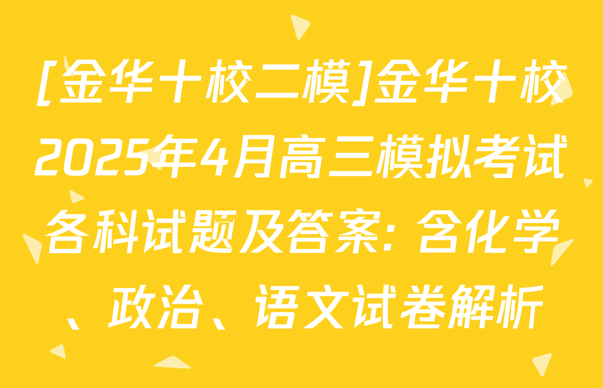 [金华十校二模]金华十校2025年4月高三模拟考试各科试题及答案: 含化学、政治、语文试卷解析