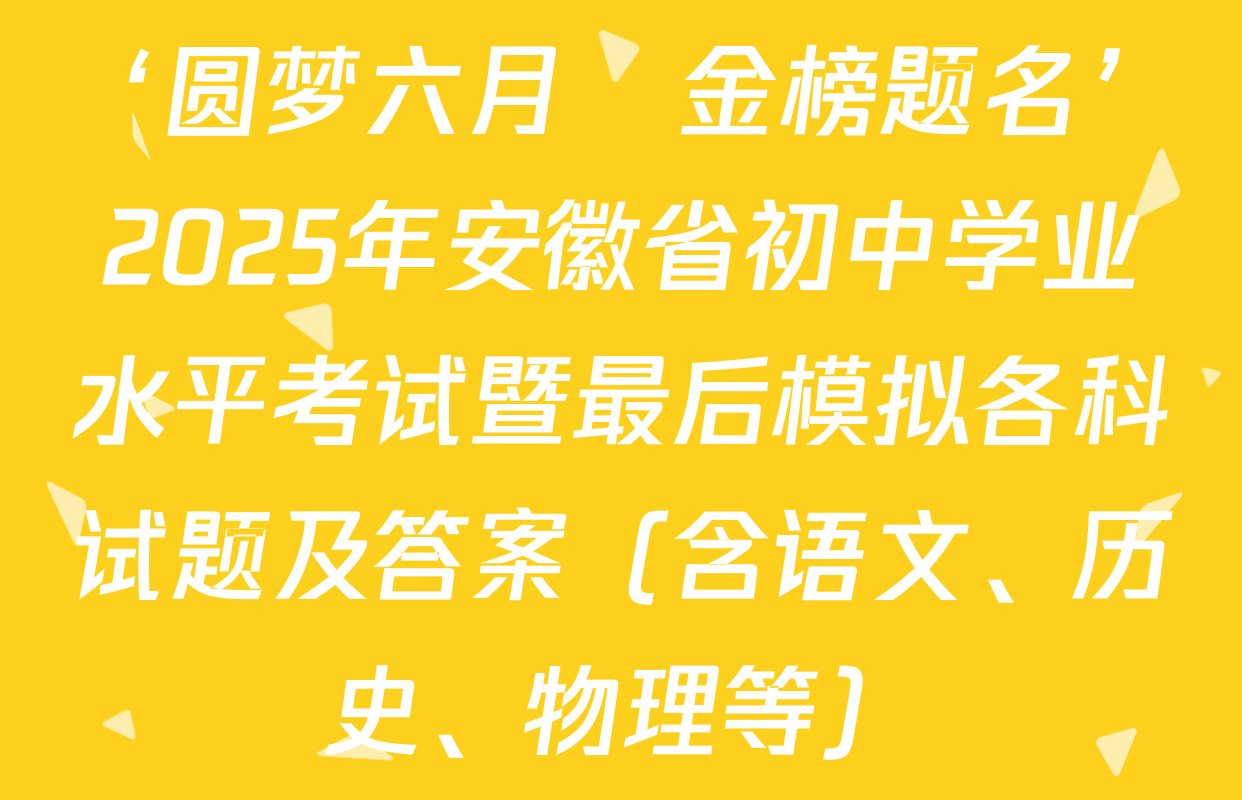 ‘圆梦六月•金榜题名’2025年安徽省初中学业水平考试暨最后模拟各科试题及答案（含语文、历史、物理等）