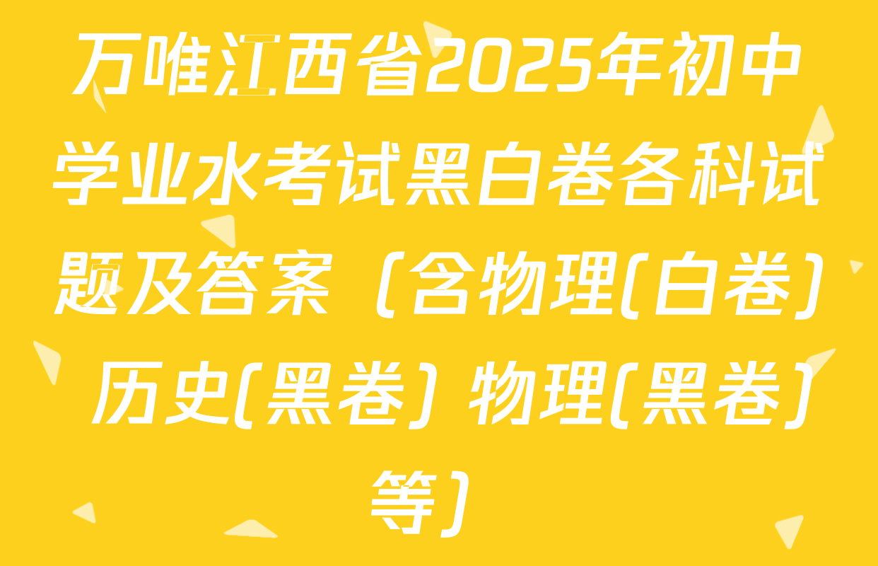 万唯江西省2025年初中学业水考试黑白卷各科试题及答案（含物理(白卷) 历史(黑卷) 物理(黑卷)等）