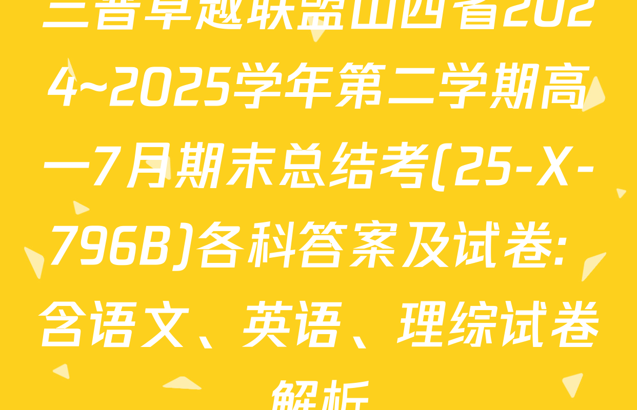 三晋卓越联盟山西省2024~2025学年第二学期高一7月期末总结考(25-X-796B)各科答案及试卷: 含语文、英语、理综试卷解析