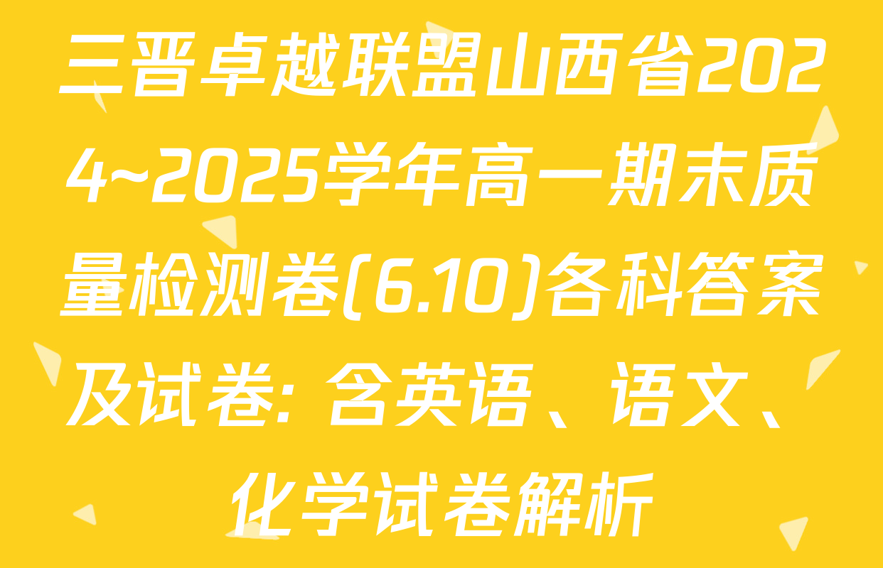 三晋卓越联盟山西省2024~2025学年高一期末质量检测卷(6.10)各科答案及试卷: 含英语、语文、化学试卷解析