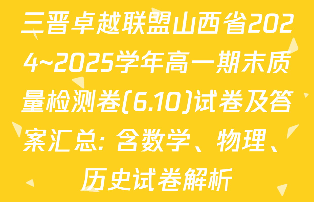 三晋卓越联盟山西省2024~2025学年高一期末质量检测卷(6.10)试卷及答案汇总: 含数学、物理、历史试卷解析