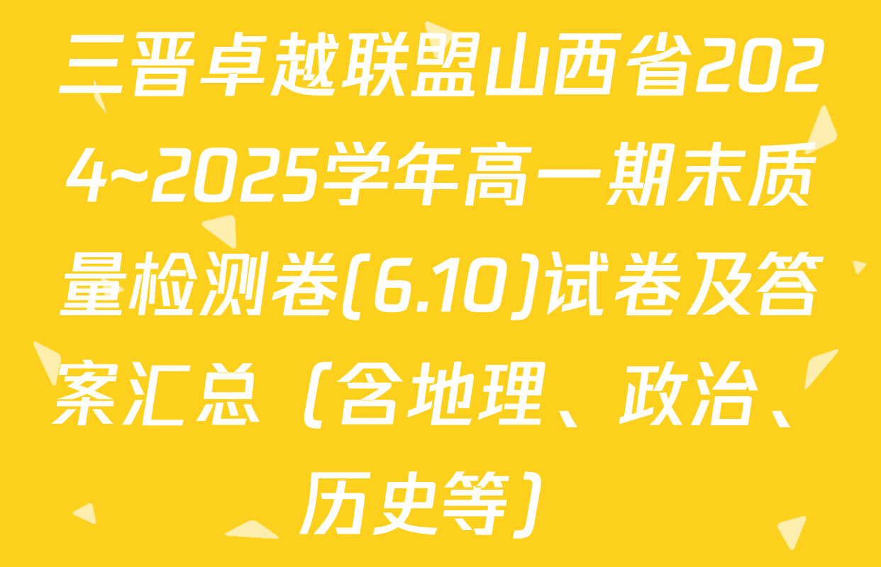 三晋卓越联盟山西省2024~2025学年高一期末质量检测卷(6.10)试卷及答案汇总（含地理、政治、历史等）