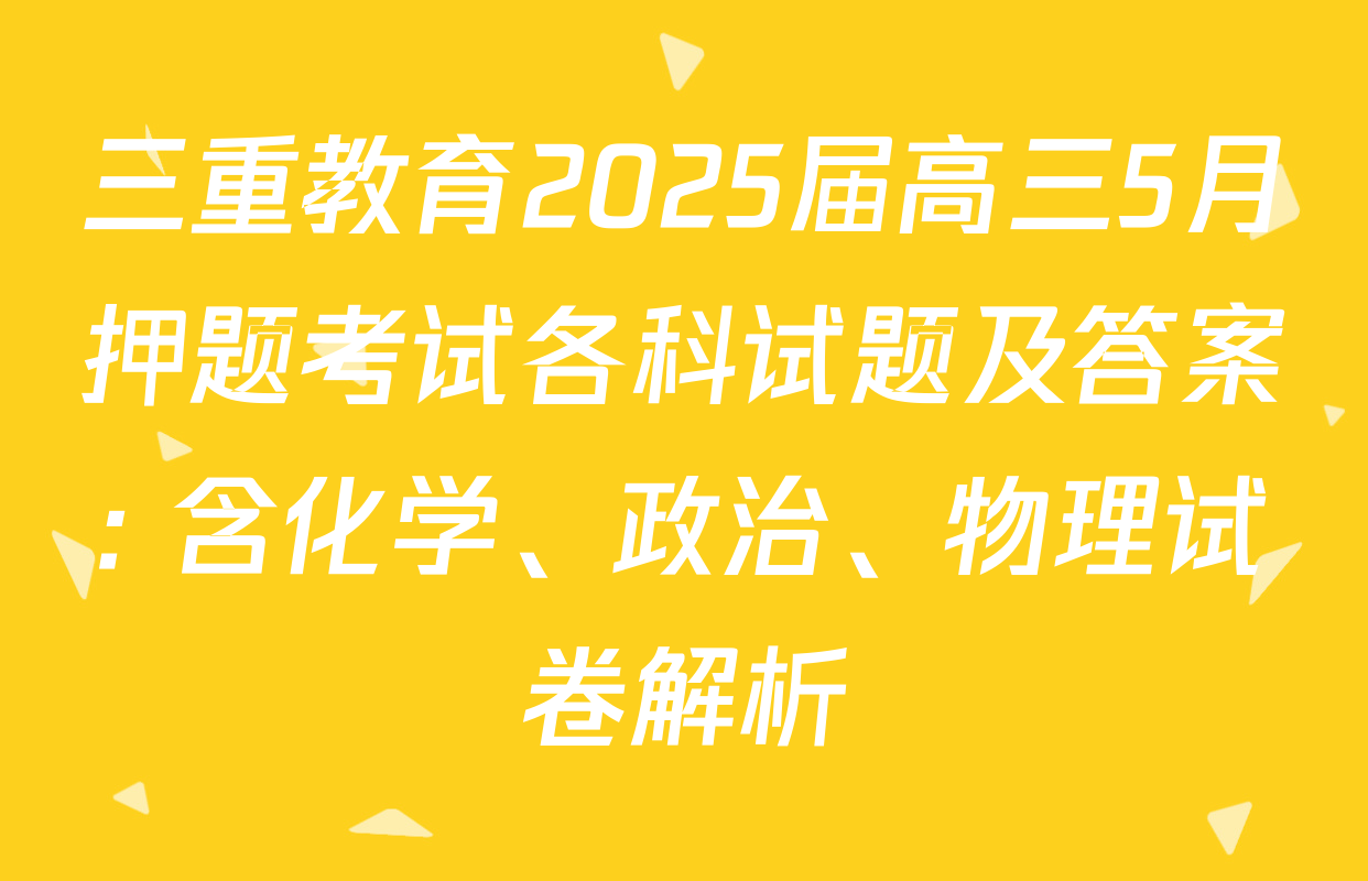 三重教育2025届高三5月押题考试各科试题及答案: 含化学、政治、物理试卷解析