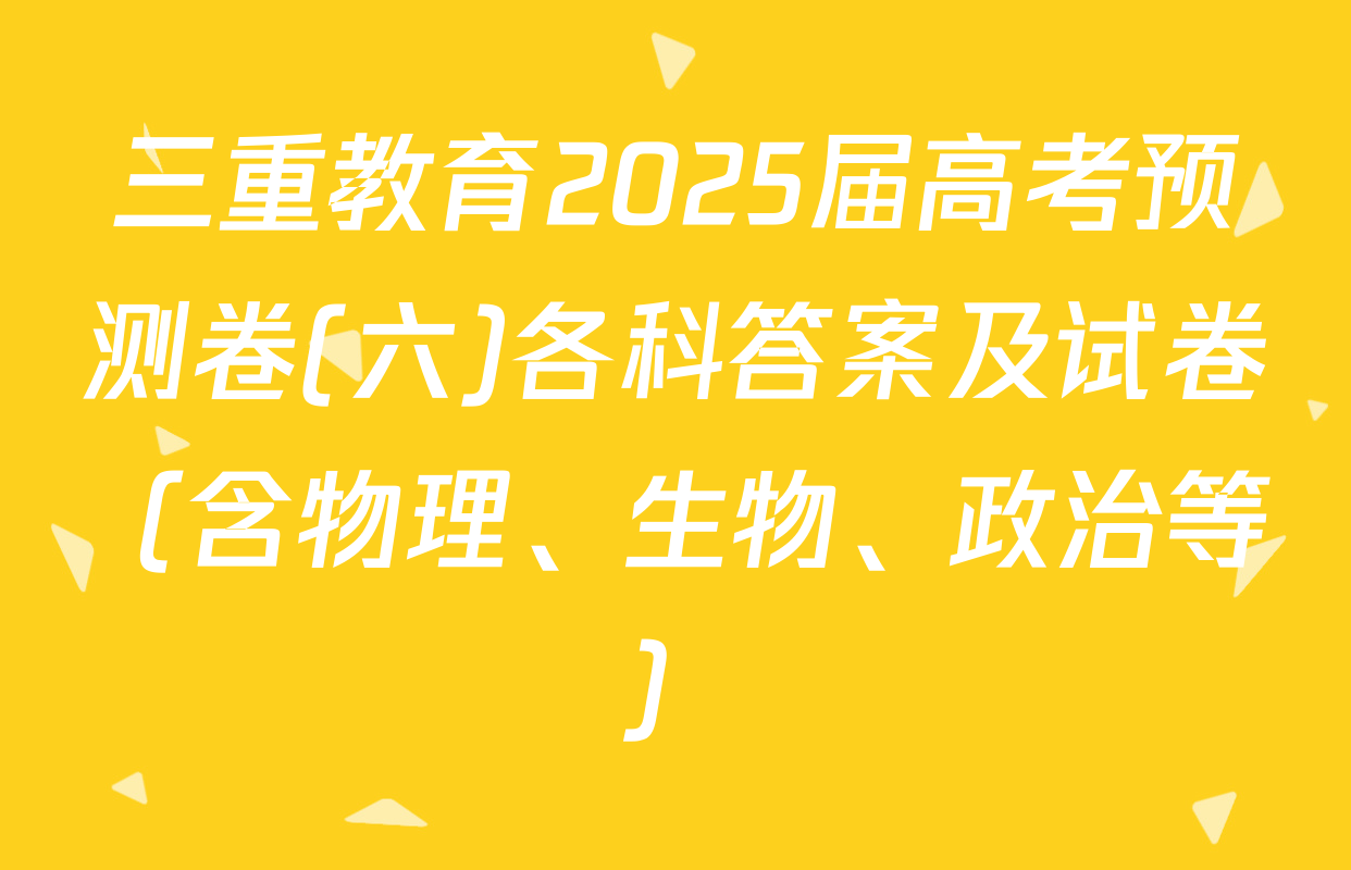 三重教育2025届高考预测卷(六)各科答案及试卷（含物理、生物、政治等）