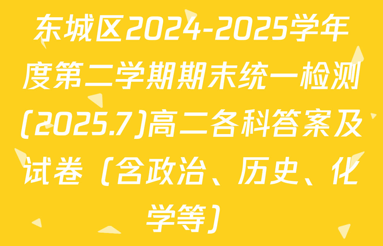东城区2024-2025学年度第二学期期末统一检测(2025.7)高二各科答案及试卷（含政治、历史、化学等）