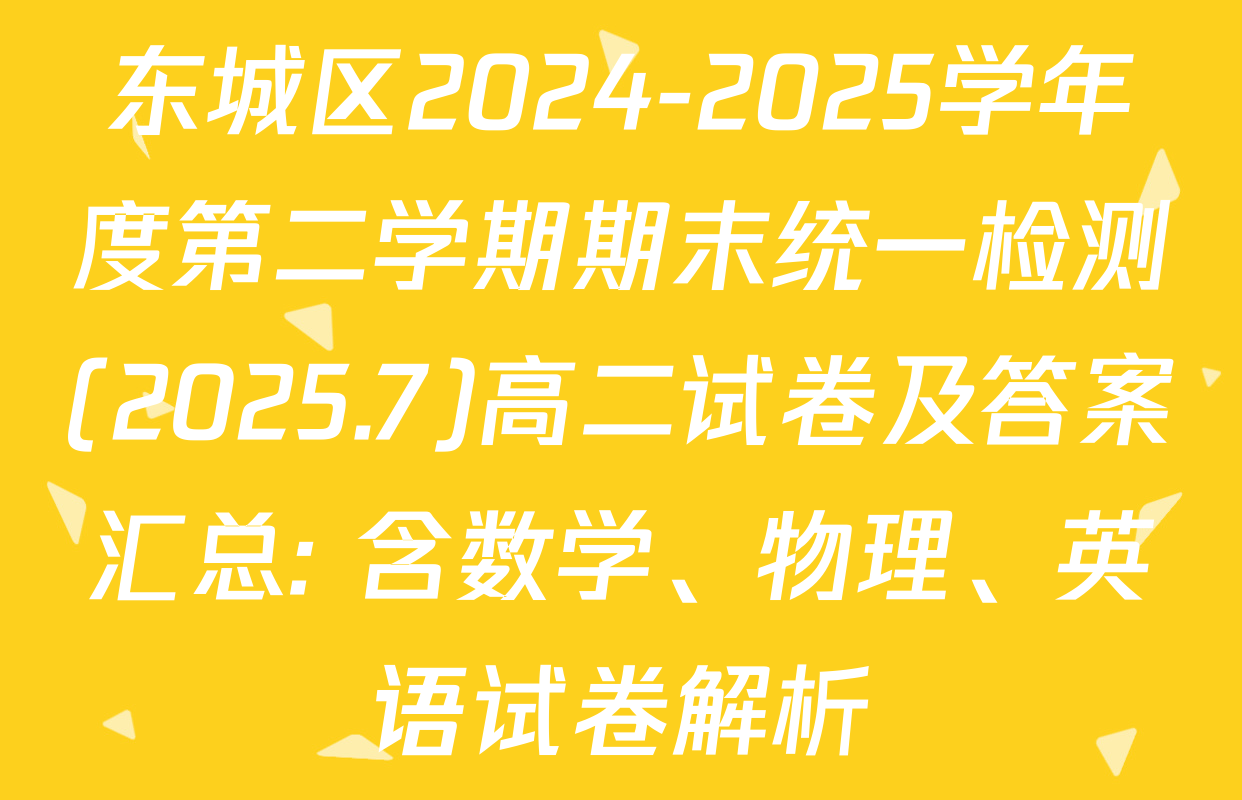 东城区2024-2025学年度第二学期期末统一检测(2025.7)高二试卷及答案汇总: 含数学、物理、英语试卷解析