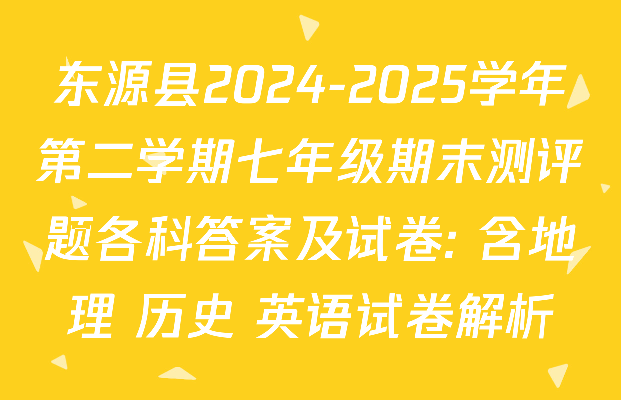 东源县2024-2025学年第二学期七年级期末测评题各科答案及试卷: 含地理 历史 英语试卷解析