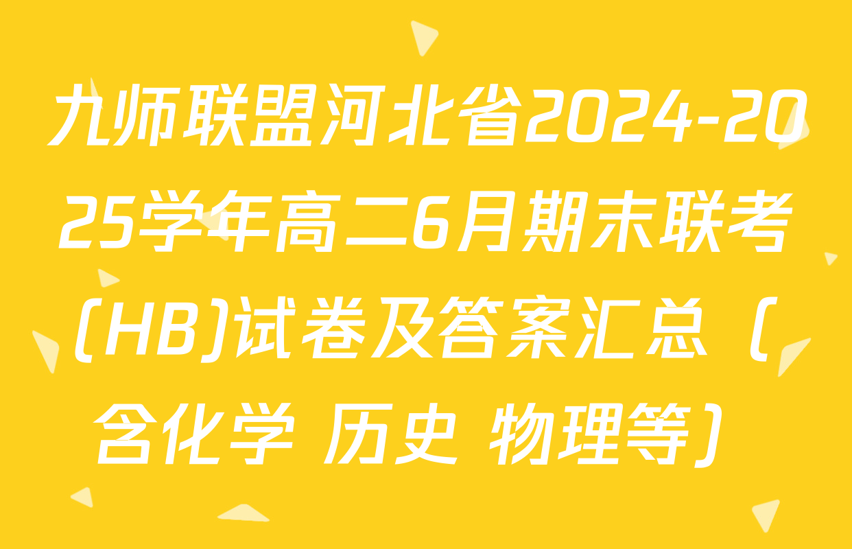 九师联盟河北省2024-2025学年高二6月期末联考(HB)试卷及答案汇总（含化学 历史 物理等）