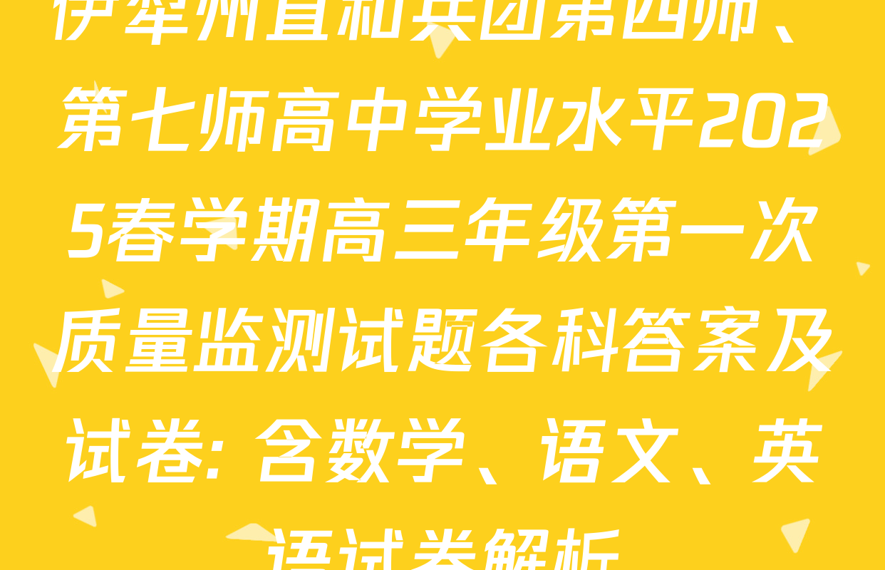 伊犁州直和兵团第四师、第七师高中学业水平2025春学期高三年级第一次质量监测试题各科答案及试卷: 含数学、语文、英语试卷解析