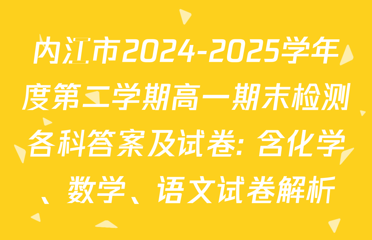 内江市2024-2025学年度第二学期高一期末检测各科答案及试卷: 含化学、数学、语文试卷解析