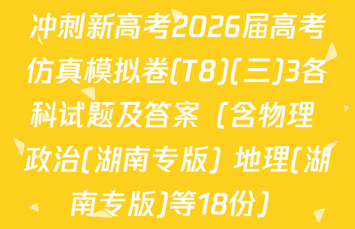 冲刺新高考2026届高考仿真模拟卷(T8)(三)3各科试题及答案（含物理 政治(湖南专版) 地理(湖南专版)等18份）