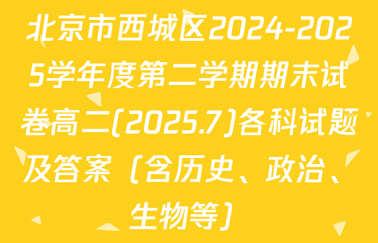 北京市西城区2024-2025学年度第二学期期末试卷高二(2025.7)各科试题及答案（含历史、政治、生物等）