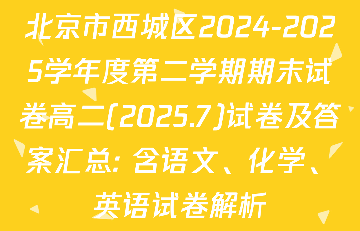 北京市西城区2024-2025学年度第二学期期末试卷高二(2025.7)试卷及答案汇总: 含语文、化学、英语试卷解析