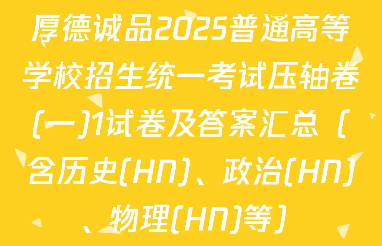 厚德诚品2025普通高等学校招生统一考试压轴卷(一)1试卷及答案汇总（含历史(HN)、政治(HN)、物理(HN)等）
