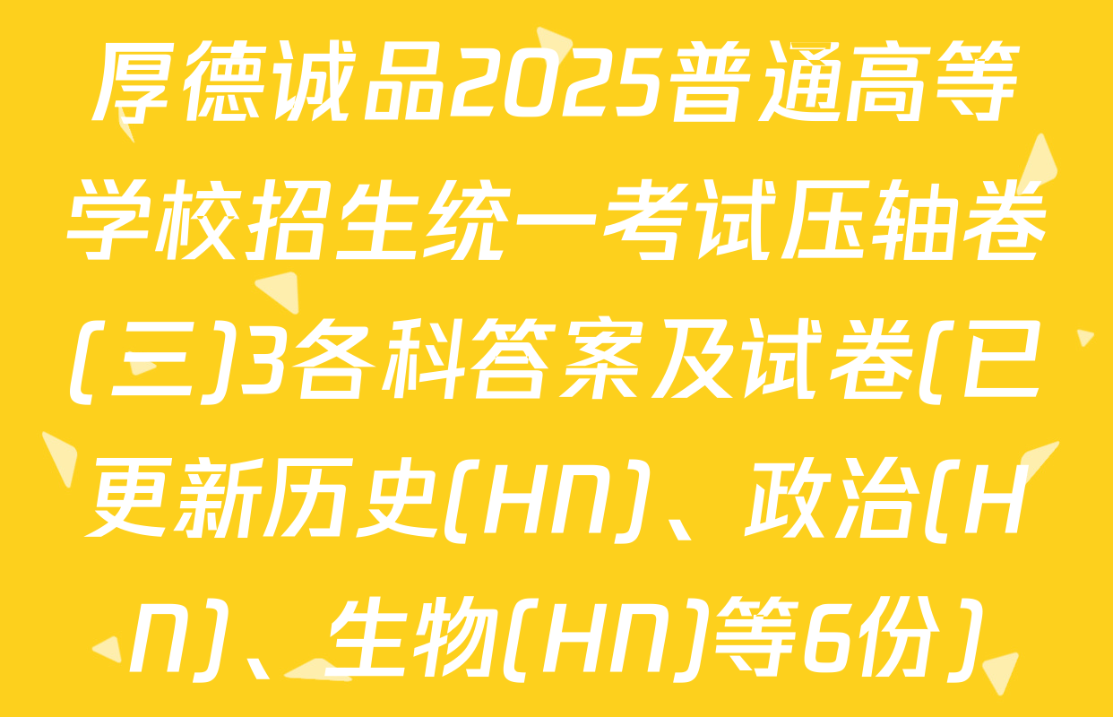 厚德诚品2025普通高等学校招生统一考试压轴卷(三)3各科答案及试卷(已更新历史(HN)、政治(HN)、生物(HN)等6份)