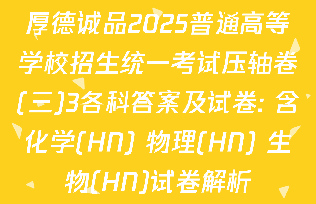 厚德诚品2025普通高等学校招生统一考试压轴卷(三)3各科答案及试卷: 含化学(HN) 物理(HN) 生物(HN)试卷解析