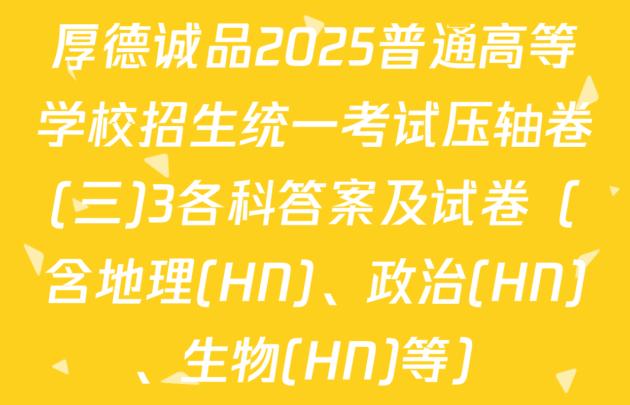 厚德诚品2025普通高等学校招生统一考试压轴卷(三)3各科答案及试卷（含地理(HN)、政治(HN)、生物(HN)等）