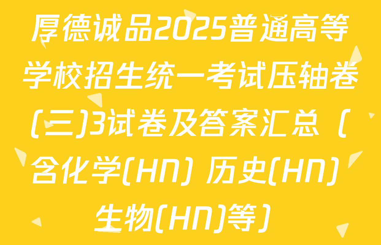 厚德诚品2025普通高等学校招生统一考试压轴卷(三)3试卷及答案汇总（含化学(HN) 历史(HN) 生物(HN)等）