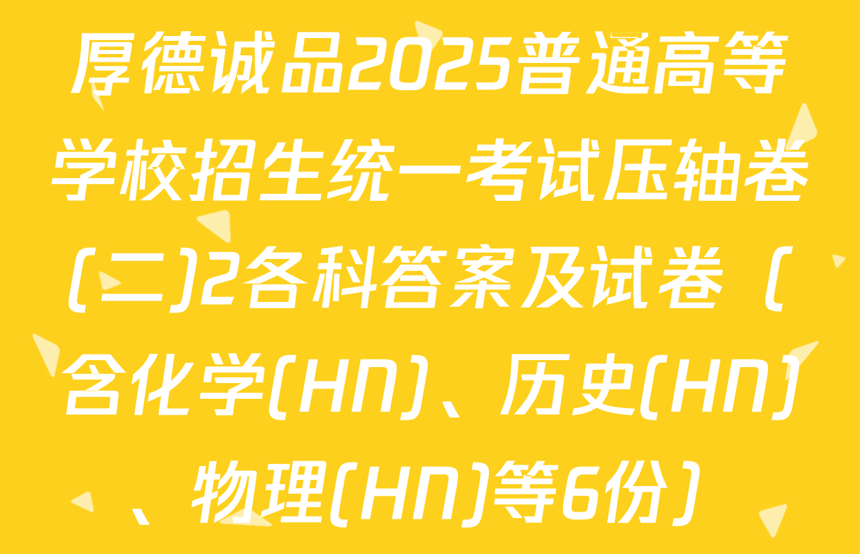 厚德诚品2025普通高等学校招生统一考试压轴卷(二)2各科答案及试卷（含化学(HN)、历史(HN)、物理(HN)等6份）