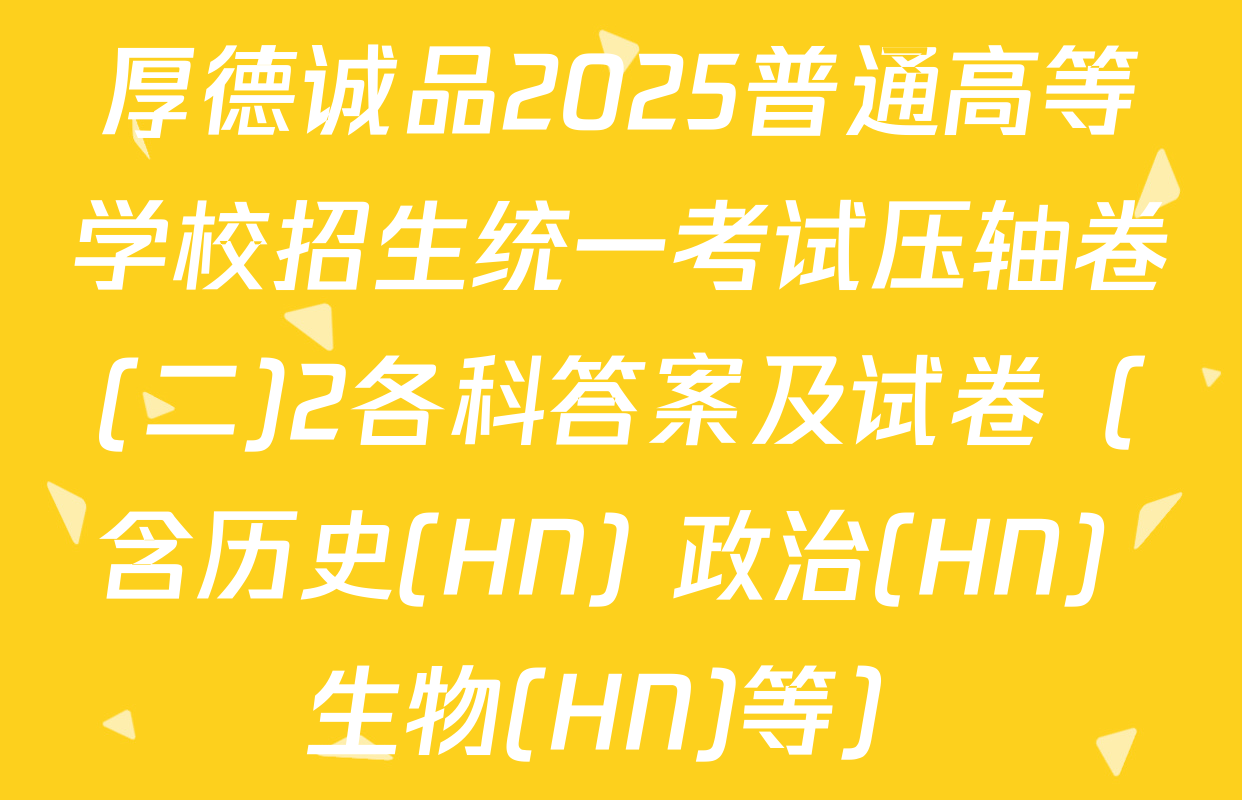 厚德诚品2025普通高等学校招生统一考试压轴卷(二)2各科答案及试卷（含历史(HN) 政治(HN) 生物(HN)等）