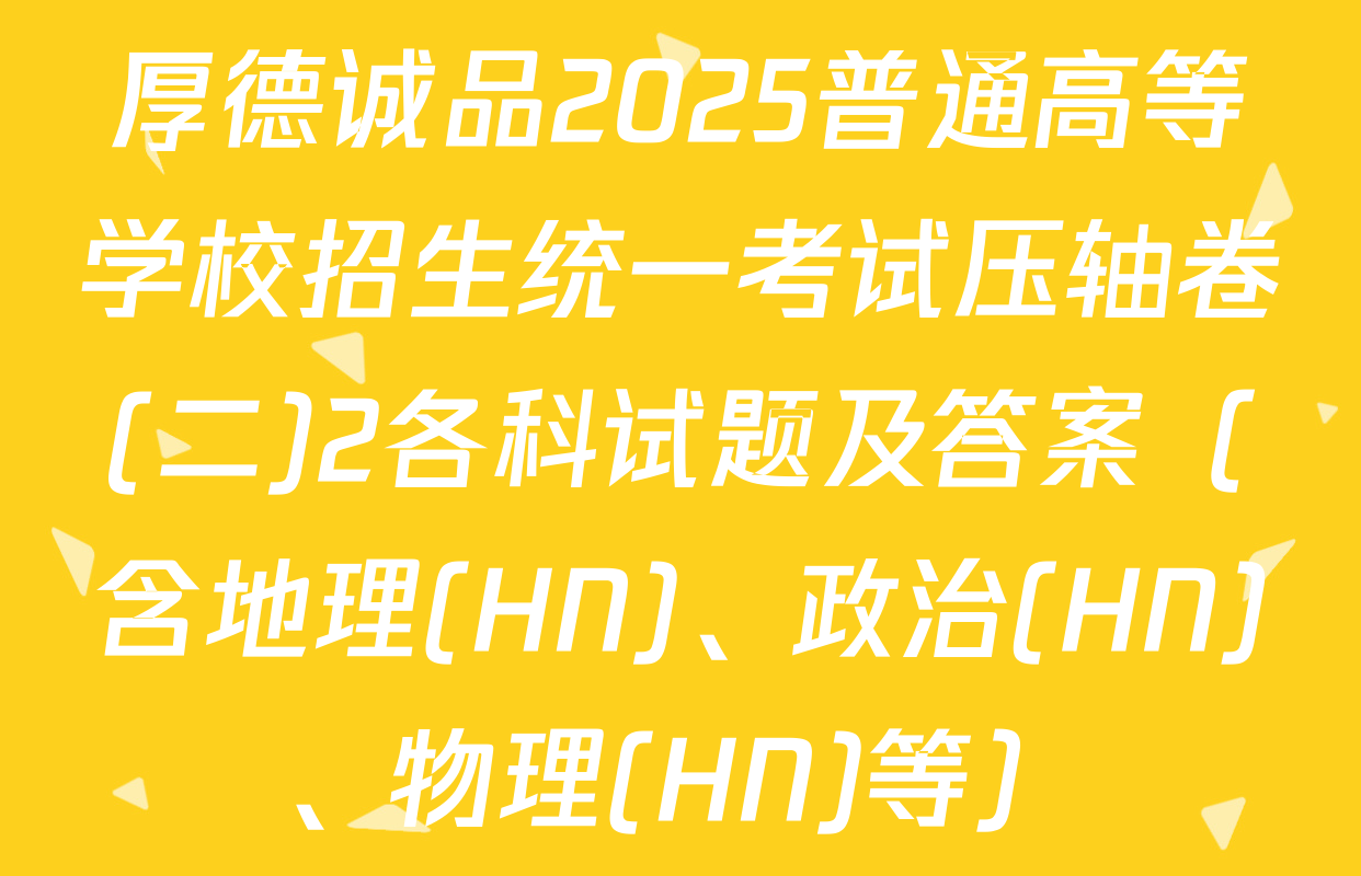 厚德诚品2025普通高等学校招生统一考试压轴卷(二)2各科试题及答案（含地理(HN)、政治(HN)、物理(HN)等）
