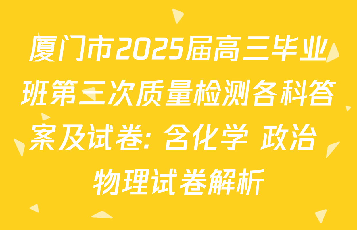 厦门市2025届高三毕业班第三次质量检测各科答案及试卷: 含化学 政治 物理试卷解析