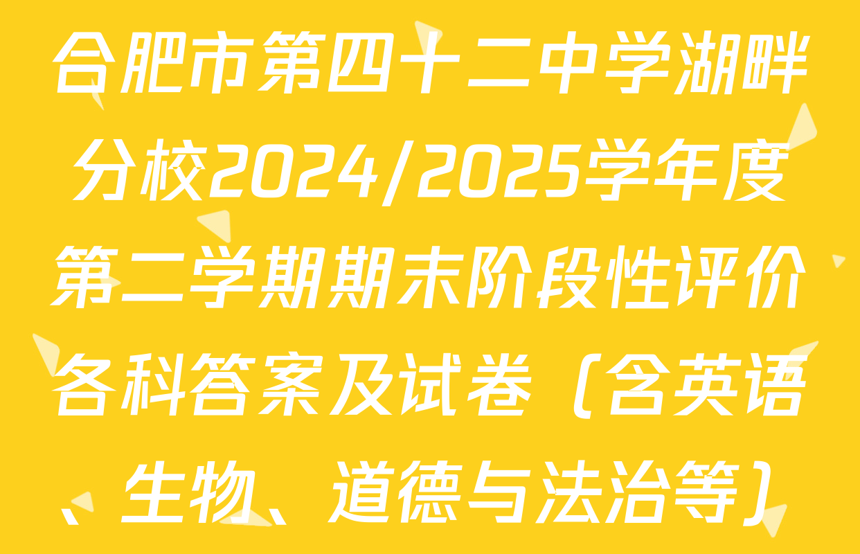 合肥市第四十二中学湖畔分校2024/2025学年度第二学期期末阶段性评价各科答案及试卷（含英语、生物、道德与法治等）