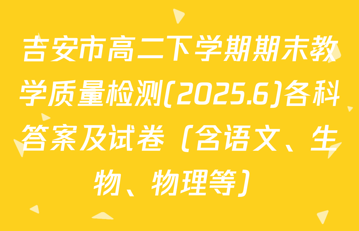 吉安市高二下学期期末教学质量检测(2025.6)各科答案及试卷（含语文、生物、物理等）