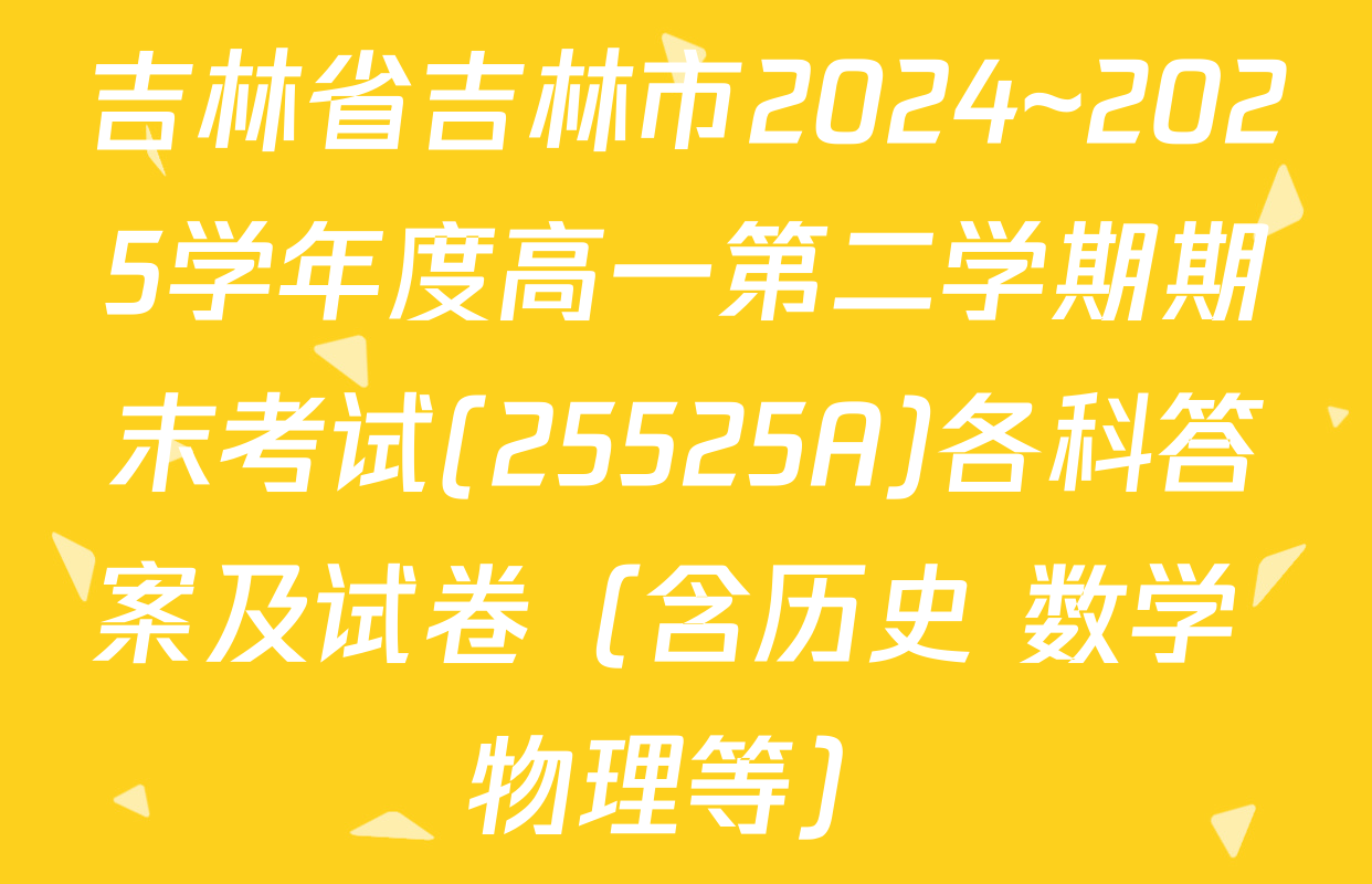 吉林省吉林市2024~2025学年度高一第二学期期末考试(25525A)各科答案及试卷（含历史 数学 物理等）