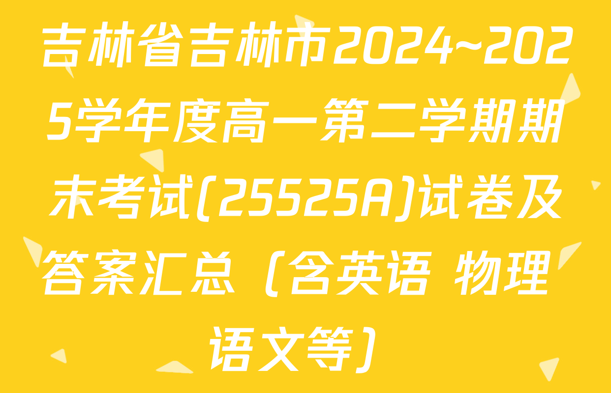 吉林省吉林市2024~2025学年度高一第二学期期末考试(25525A)试卷及答案汇总（含英语 物理 语文等）