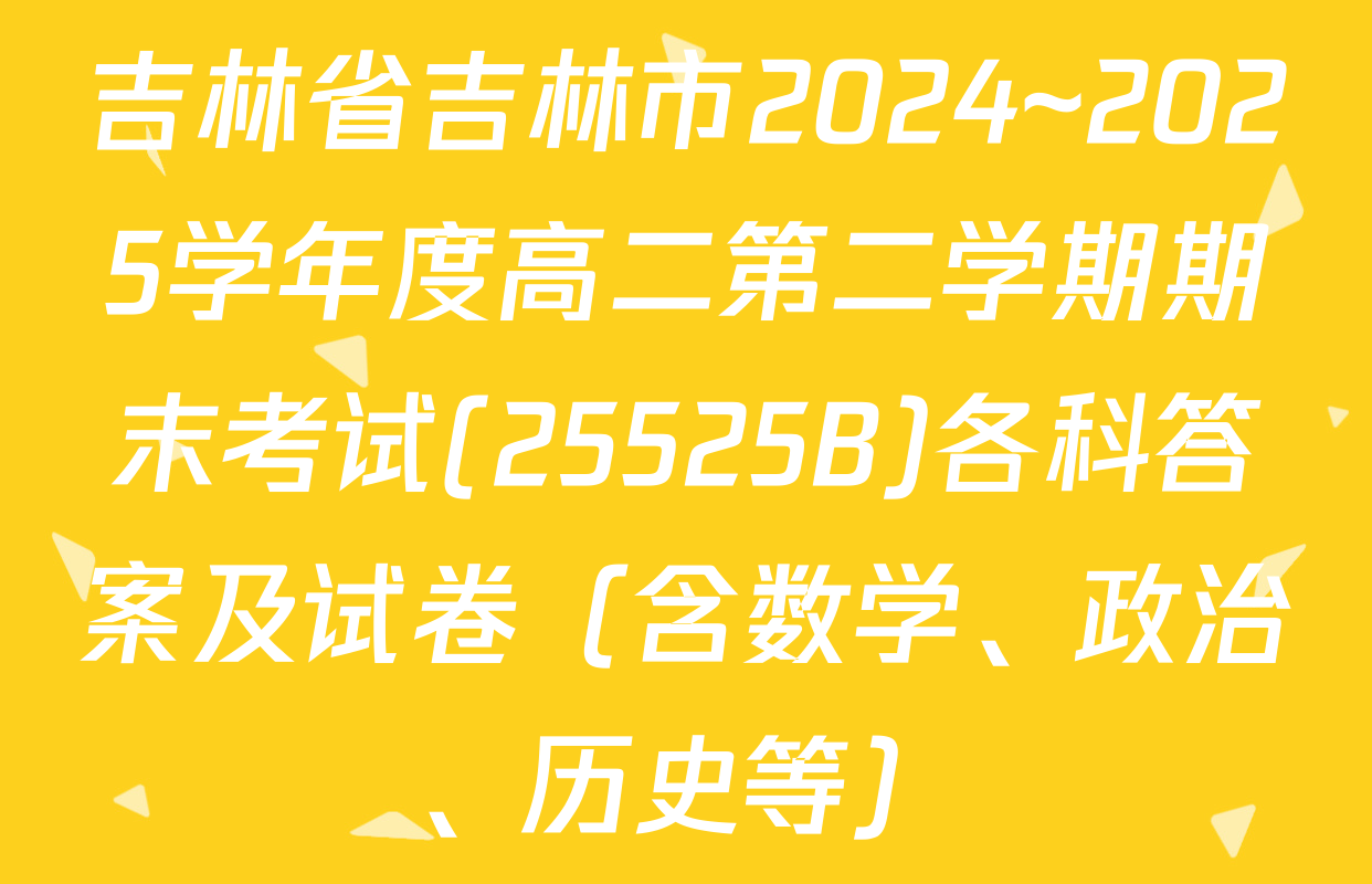 吉林省吉林市2024~2025学年度高二第二学期期末考试(25525B)各科答案及试卷（含数学、政治、历史等）