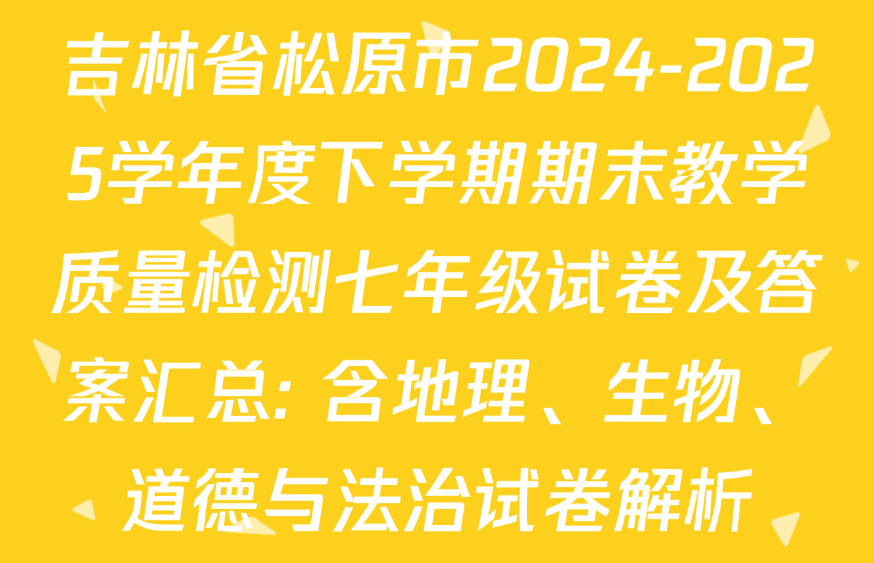 吉林省松原市2024-2025学年度下学期期末教学质量检测七年级试卷及答案汇总: 含地理、生物、道德与法治试卷解析