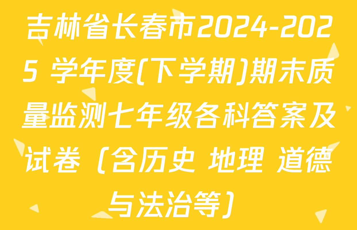 吉林省长春市2024-2025 学年度(下学期)期末质量监测七年级各科答案及试卷（含历史 地理 道德与法治等）