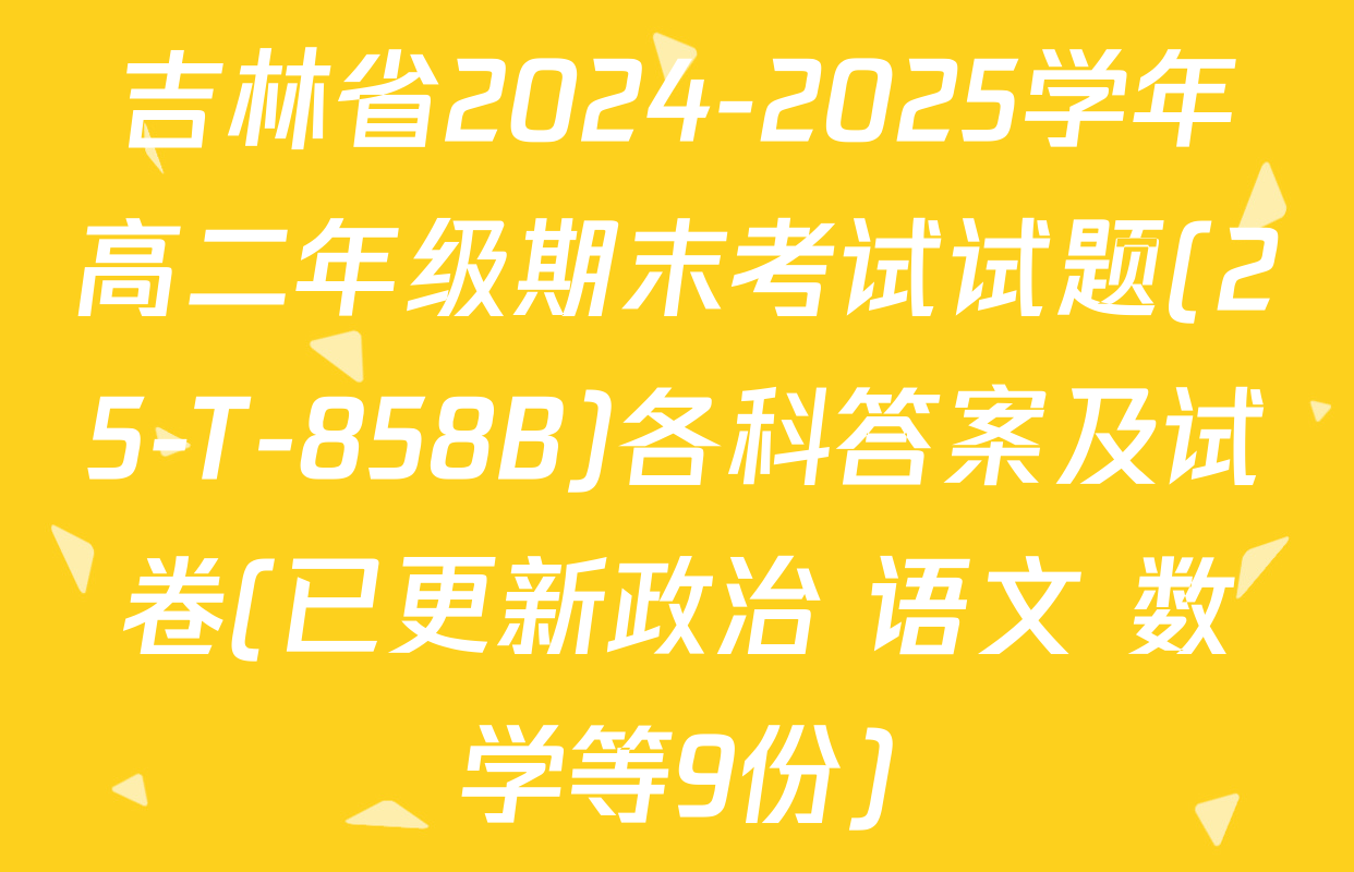 吉林省2024-2025学年高二年级期末考试试题(25-T-858B)各科答案及试卷(已更新政治 语文 数学等9份)