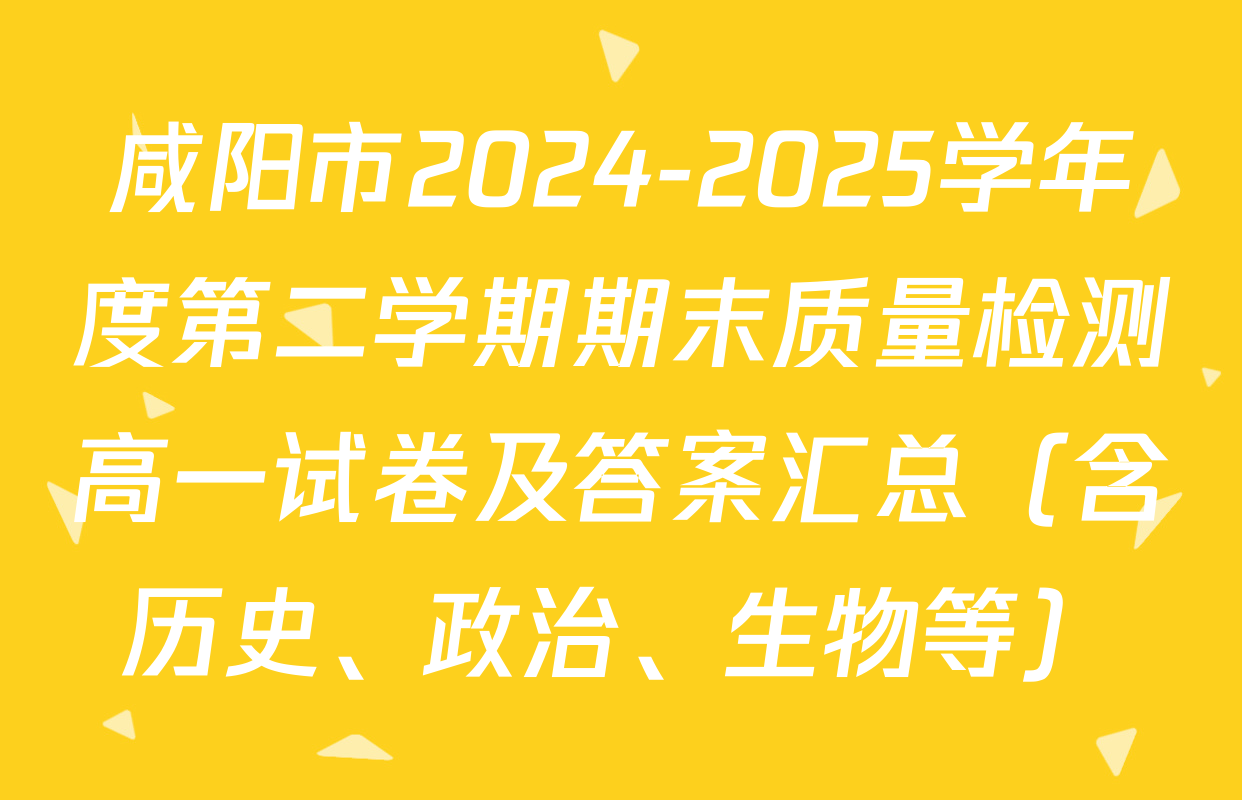 咸阳市2024-2025学年度第二学期期末质量检测高一试卷及答案汇总（含历史、政治、生物等）