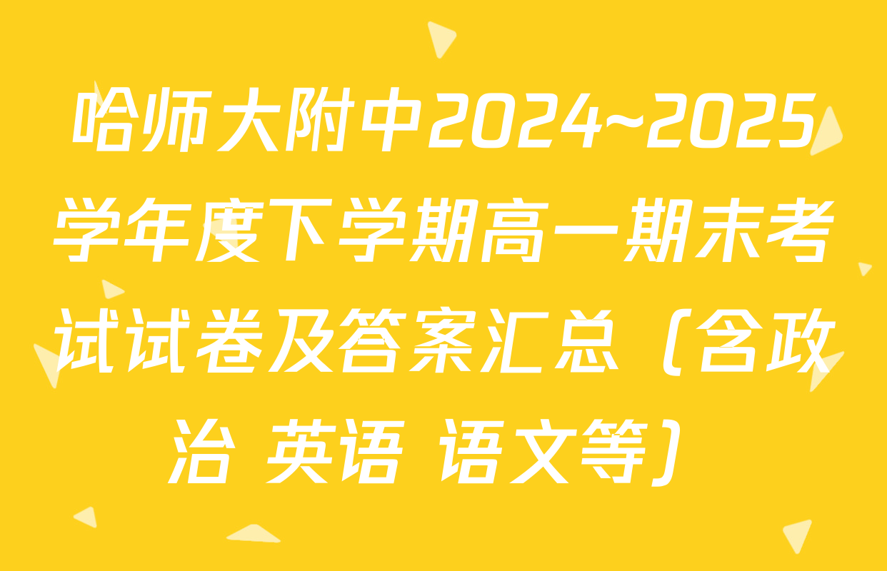 哈师大附中2024~2025学年度下学期高一期末考试试卷及答案汇总（含政治 英语 语文等）