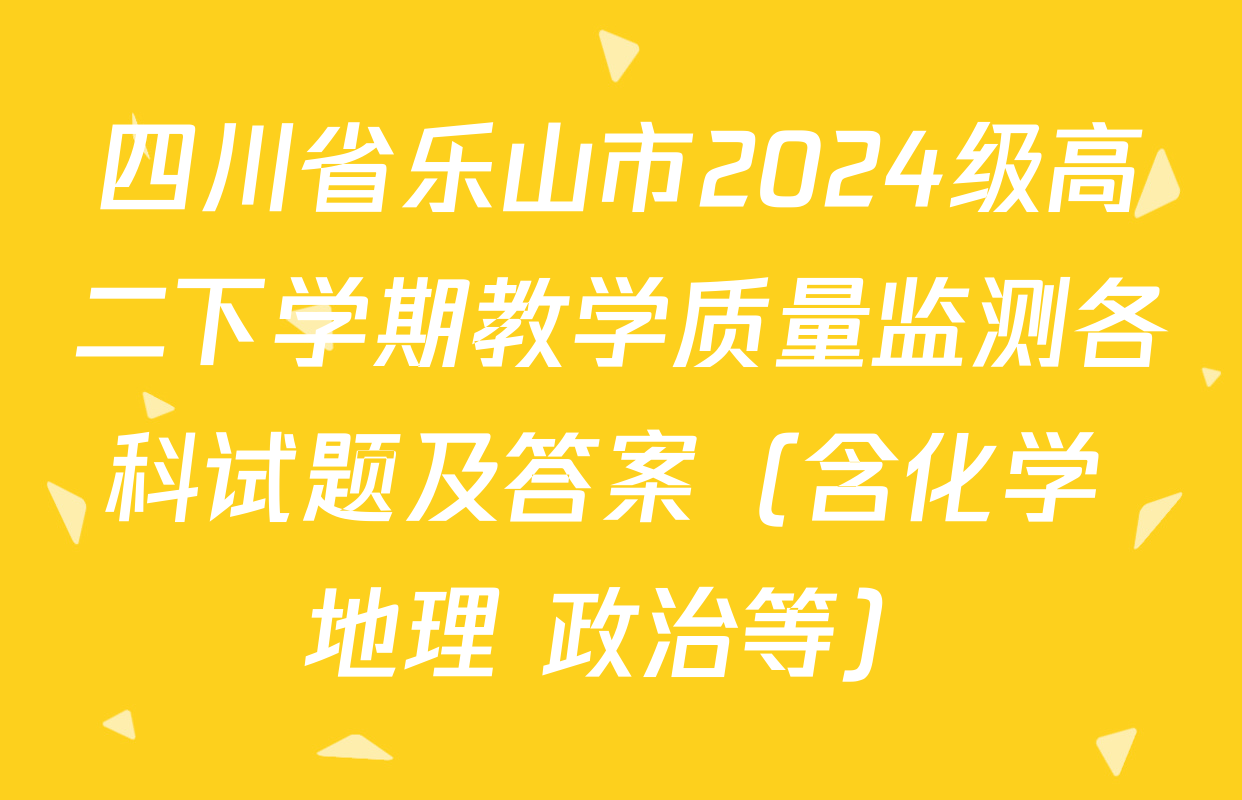 四川省乐山市2024级高二下学期教学质量监测各科试题及答案（含化学 地理 政治等）