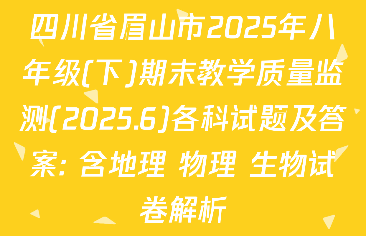 四川省眉山市2025年八年级(下)期末教学质量监测(2025.6)各科试题及答案: 含地理 物理 生物试卷解析