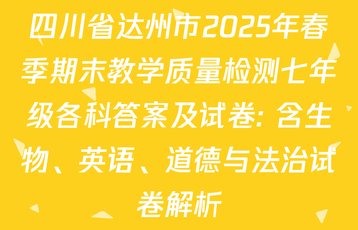 四川省达州市2025年春季期末教学质量检测七年级各科答案及试卷: 含生物、英语、道德与法治试卷解析