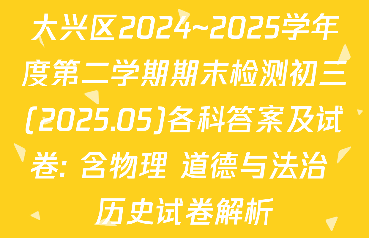 大兴区2024~2025学年度第二学期期末检测初三(2025.05)各科答案及试卷: 含物理 道德与法治 历史试卷解析
