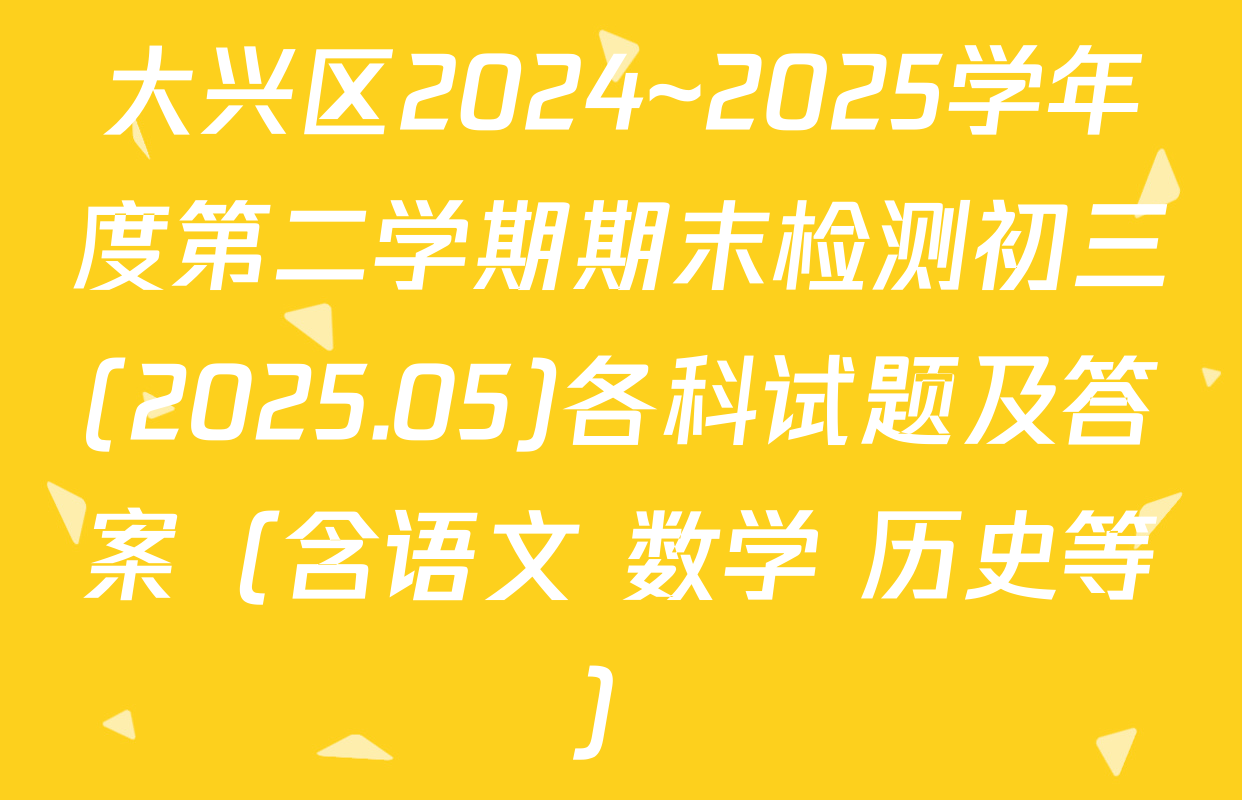 大兴区2024~2025学年度第二学期期末检测初三(2025.05)各科试题及答案（含语文 数学 历史等）