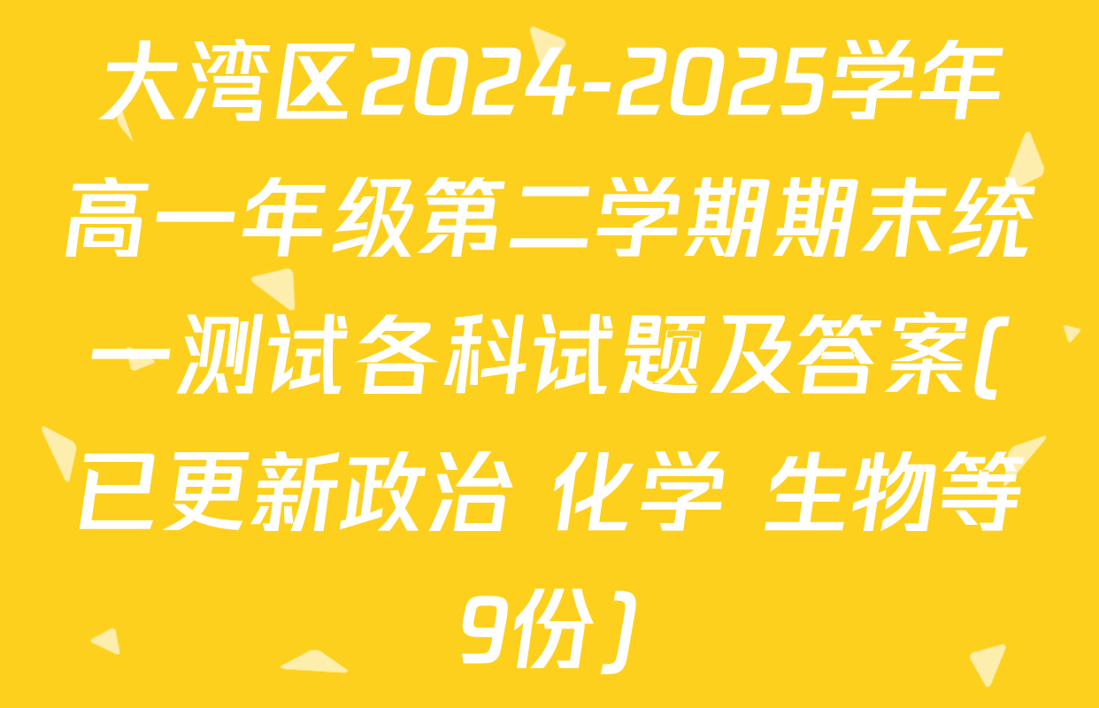 大湾区2024-2025学年高一年级第二学期期末统一测试各科试题及答案(已更新政治 化学 生物等9份)
