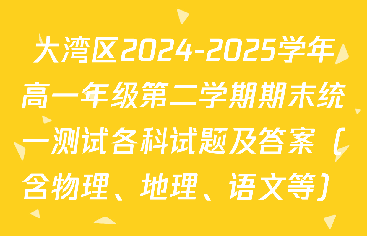 大湾区2024-2025学年高一年级第二学期期末统一测试各科试题及答案（含物理、地理、语文等）