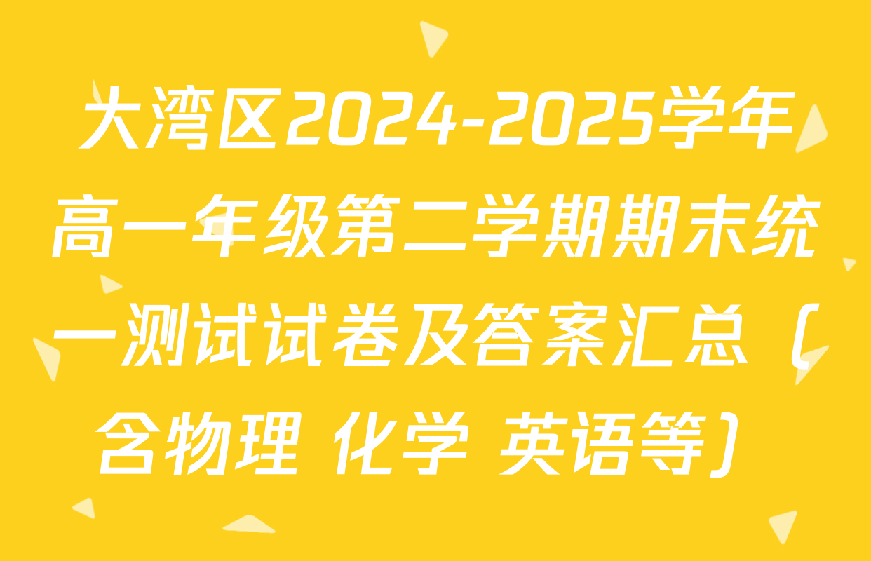 大湾区2024-2025学年高一年级第二学期期末统一测试试卷及答案汇总（含物理 化学 英语等）
