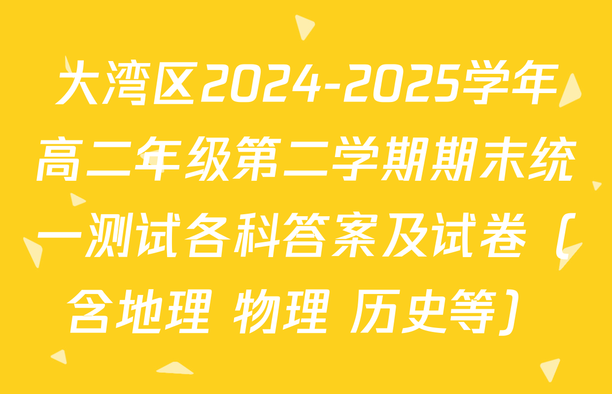 大湾区2024-2025学年高二年级第二学期期末统一测试各科答案及试卷（含地理 物理 历史等）