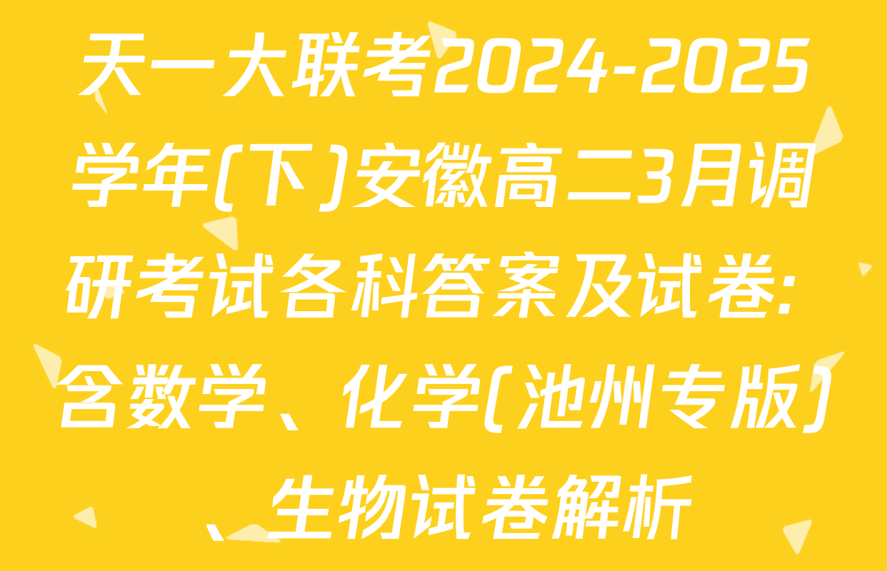 天一大联考2024-2025学年(下)安徽高二3月调研考试各科答案及试卷: 含数学、化学(池州专版)、生物试卷解析
