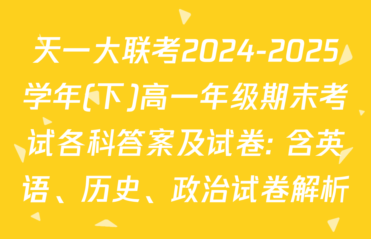 天一大联考2024-2025学年(下)高一年级期末考试各科答案及试卷: 含英语、历史、政治试卷解析