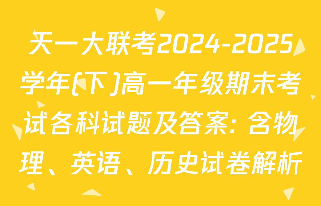 天一大联考2024-2025学年(下)高一年级期末考试各科试题及答案: 含物理、英语、历史试卷解析